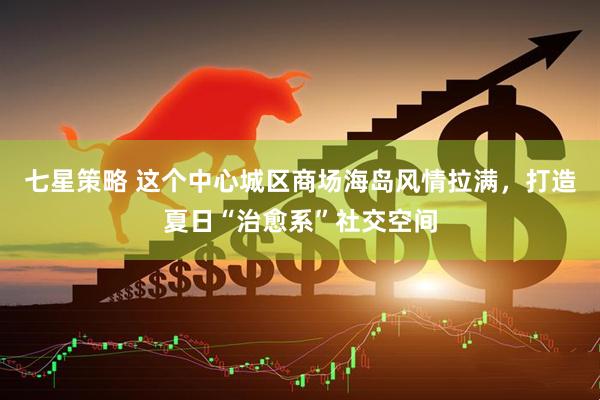 七星策略 这个中心城区商场海岛风情拉满，打造夏日“治愈系”社交空间