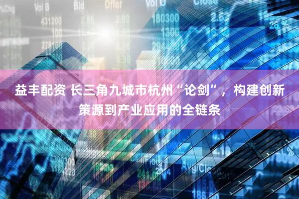 益丰配资 长三角九城市杭州“论剑”，构建创新策源到产业应用的全链条
