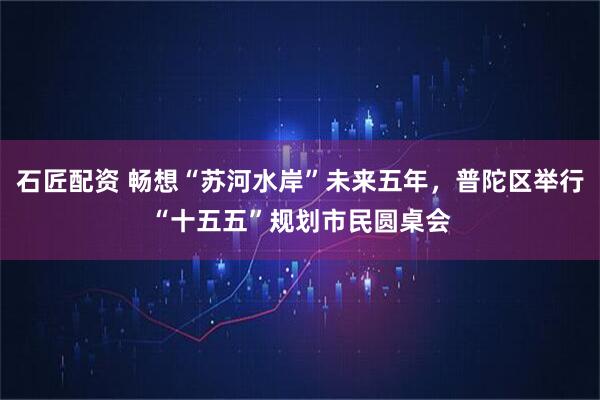 石匠配资 畅想“苏河水岸”未来五年，普陀区举行“十五五”规划市民圆桌会