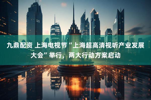 九鼎配资 上海电视节“上海超高清视听产业发展大会”举行，两大行动方案启动