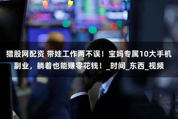 猎股网配资 带娃工作两不误！宝妈专属10大手机副业，躺着也能赚零花钱！_时间_东西_视频