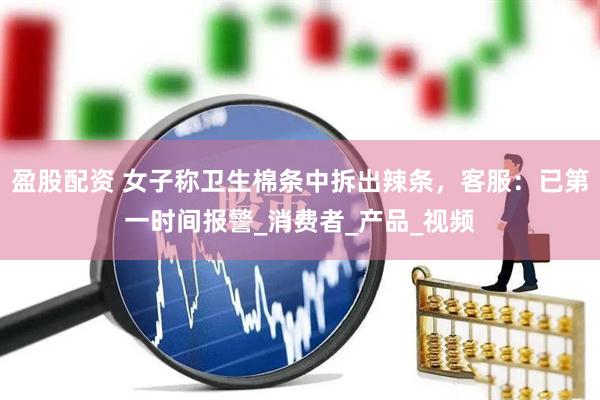 盈股配资 女子称卫生棉条中拆出辣条，客服：已第一时间报警_消费者_产品_视频