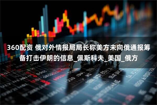 360配资 俄对外情报局局长称美方未向俄通报筹备打击伊朗的信息_佩斯科夫_美国_俄方
