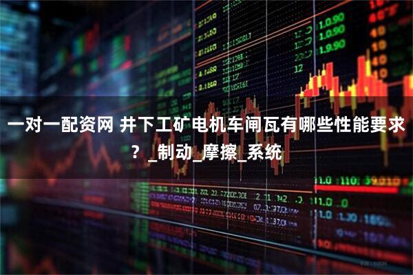 一对一配资网 井下工矿电机车闸瓦有哪些性能要求？_制动_摩擦_系统