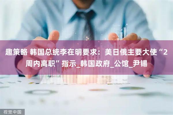 趣策略 韩国总统李在明要求：美日俄主要大使“2周内离职”指示_韩国政府_公馆_尹锡