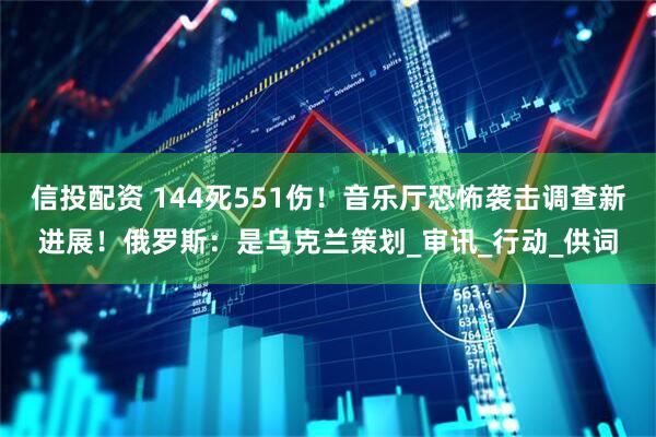 信投配资 144死551伤！音乐厅恐怖袭击调查新进展！俄罗斯：是乌克兰策划_审讯_行动_供词