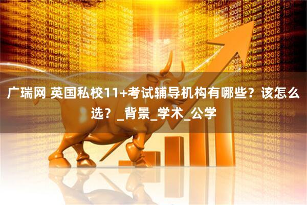 广瑞网 英国私校11+考试辅导机构有哪些？该怎么选？_背景_学术_公学