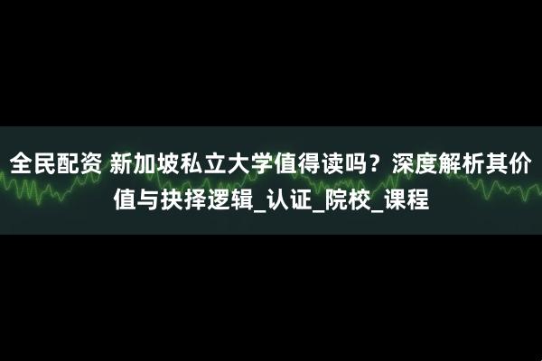全民配资 新加坡私立大学值得读吗？深度解析其价值与抉择逻辑_认证_院校_课程