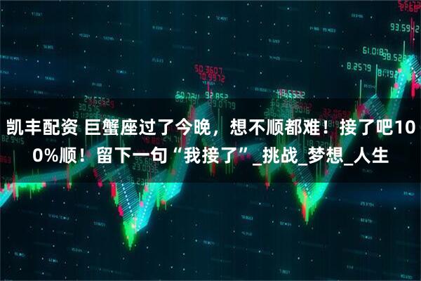 凯丰配资 巨蟹座过了今晚，想不顺都难！接了吧100%顺！留下一句“我接了”_挑战_梦想_人生