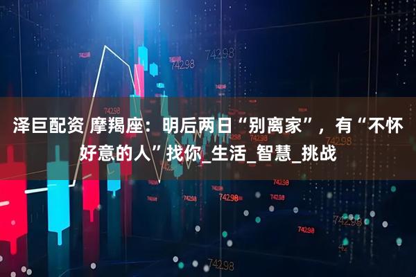 泽巨配资 摩羯座：明后两日“别离家”，有“不怀好意的人”找你_生活_智慧_挑战