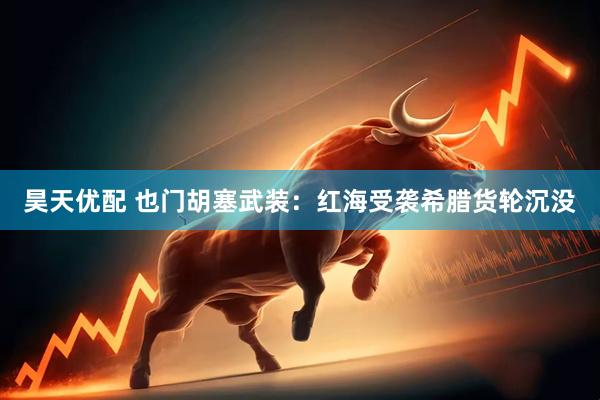 昊天优配 也门胡塞武装：红海受袭希腊货轮沉没