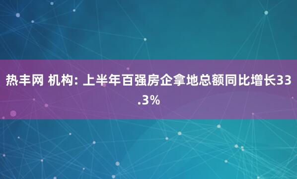 热丰网 机构: 上半年百强房企拿地总额同比增长33.3%