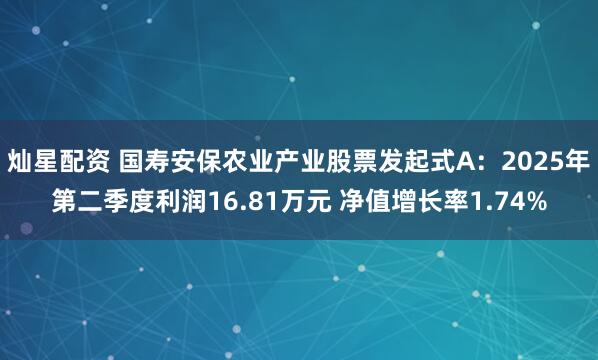 灿星配资 国寿安保农业产业股票发起式A：2025年第二季度利润16.81万元 净值增长率1.74%