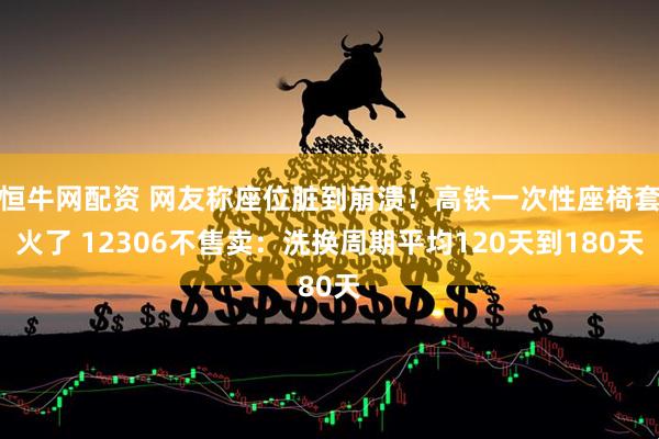 恒牛网配资 网友称座位脏到崩溃！高铁一次性座椅套火了 12306不售卖：洗换周期平均120天到180天