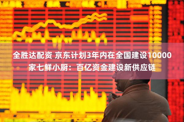 全胜达配资 京东计划3年内在全国建设10000家七鲜小厨：百亿资金建设新供应链