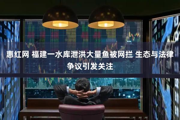惠红网 福建一水库泄洪大量鱼被网拦 生态与法律争议引发关注