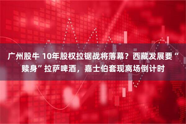 广州股牛 10年股权拉锯战将落幕？西藏发展要“赎身”拉萨啤酒，嘉士伯套现离场倒计时