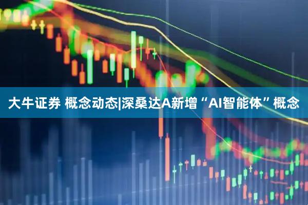 大牛证券 概念动态|深桑达A新增“AI智能体”概念