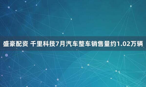 盛豪配资 千里科技7月汽车整车销售量约1.02万辆