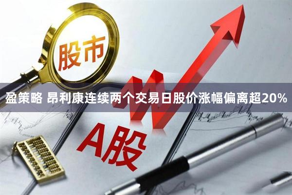 盈策略 昂利康连续两个交易日股价涨幅偏离超20%