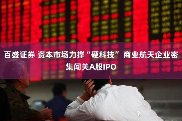 百盛证券 资本市场力撑“硬科技” 商业航天企业密集闯关A股IPO