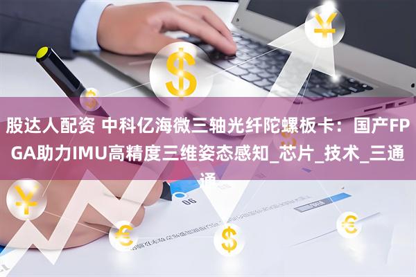股达人配资 中科亿海微三轴光纤陀螺板卡：国产FPGA助力IMU高精度三维姿态感知_芯片_技术_三通