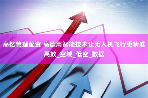 高忆管理配资 高德用智能技术让无人机飞行更精准高效_空域_低空_数据