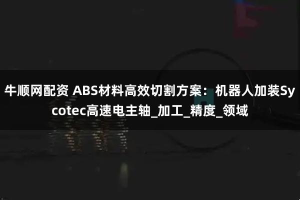牛顺网配资 ABS材料高效切割方案：机器人加装Sycotec高速电主轴_加工_精度_领域