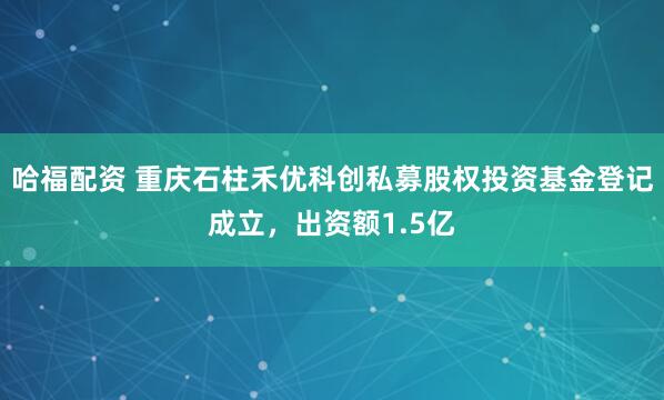 哈福配资 重庆石柱禾优科创私募股权投资基金登记成立，出资额1.5亿