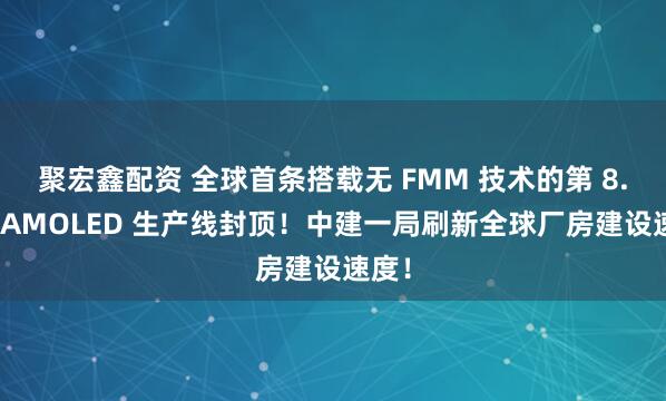 聚宏鑫配资 全球首条搭载无 FMM 技术的第 8.6 代AMOLED 生产线封顶！中建一局刷新全球厂房建设速度！