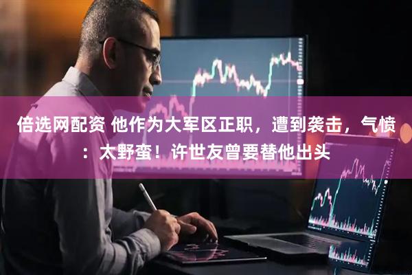 倍选网配资 他作为大军区正职，遭到袭击，气愤：太野蛮！许世友曾要替他出头