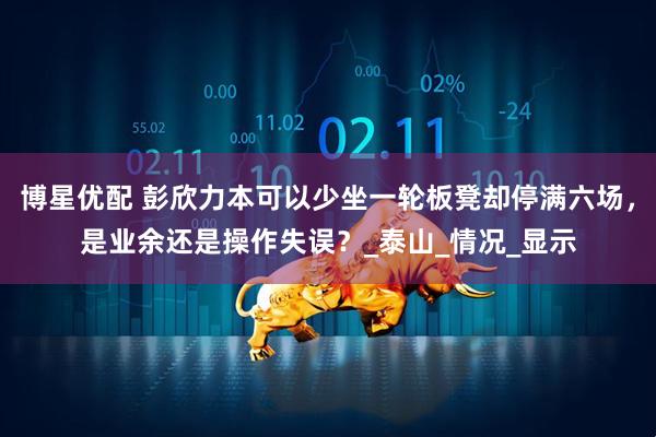 博星优配 彭欣力本可以少坐一轮板凳却停满六场,是业余还是操作失误?_泰山_情况_显示