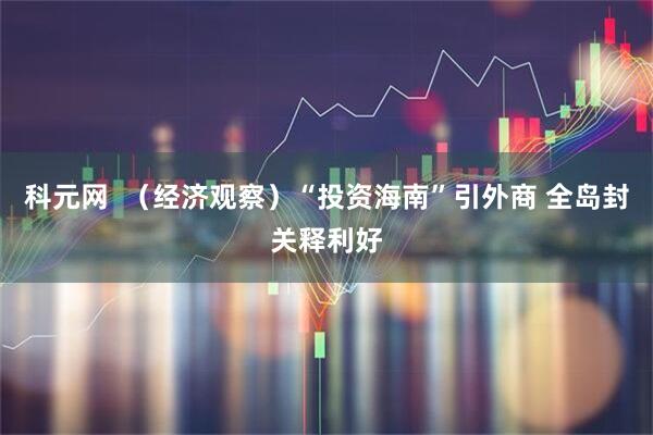 科元网 (经济观察)“投资海南”引外商 全岛封关释利好