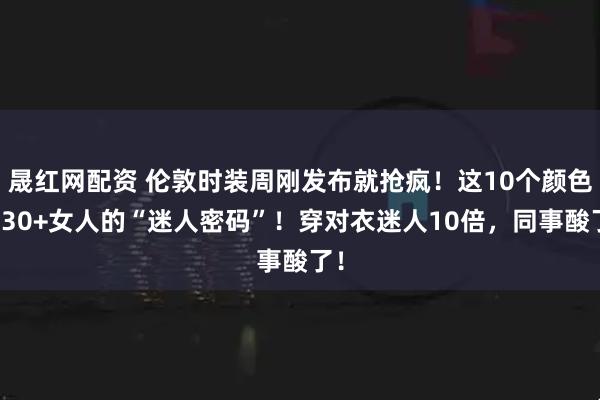 晟红网配资 伦敦时装周刚发布就抢疯!这10个颜色是30+女人的“迷人密码”!穿对衣迷人10倍,同事酸了!