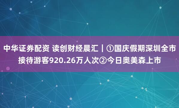 中华证券配资 读创财经晨汇|①国庆假期深圳全市接待游客920.26万人次②今日奥美森上市