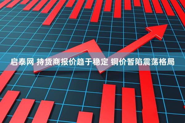 启泰网 持货商报价趋于稳定 铜价暂陷震荡格局