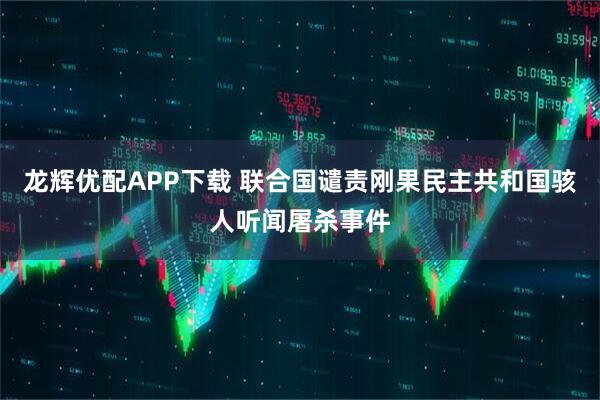 龙辉优配APP下载 联合国谴责刚果民主共和国骇人听闻屠杀事件
