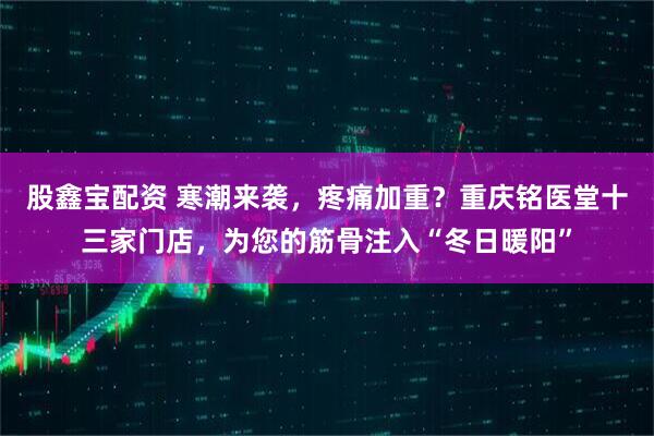 股鑫宝配资 寒潮来袭,疼痛加重?重庆铭医堂十三家门店,为您的筋骨注入“冬日暖阳”