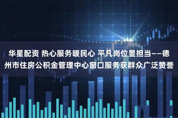 华星配资 热心服务暖民心 平凡岗位显担当——德州市住房公积金管理中心窗口服务获群众广泛赞誉