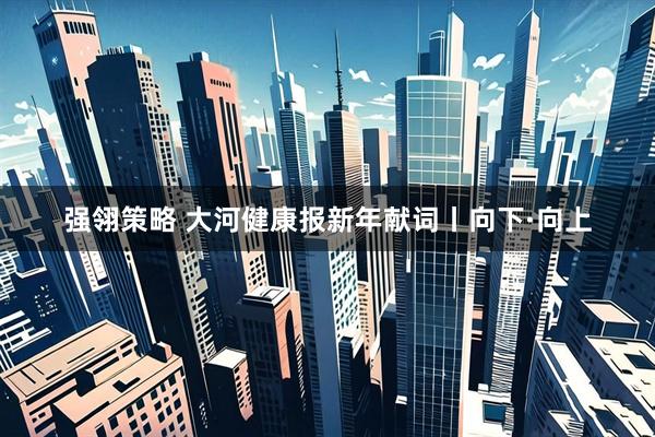 强翎策略 大河健康报新年献词丨向下·向上