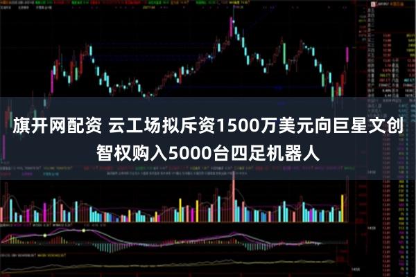 旗开网配资 云工场拟斥资1500万美元向巨星文创智权购入5000台四足机器人