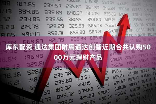 库东配资 通达集团附属通达创智近期合共认购5000万元理财产品