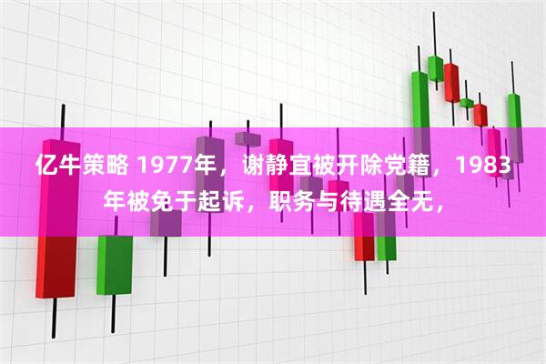 亿牛策略 1977年，谢静宜被开除党籍，1983年被免于起诉，职务与待遇全无，