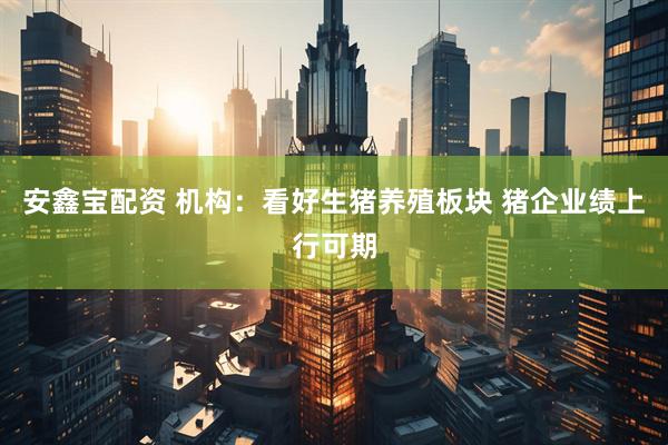 安鑫宝配资 机构：看好生猪养殖板块 猪企业绩上行可期